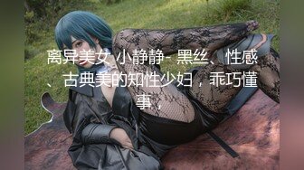 离异美女 小静静- 黑丝、性感、古典美的知性少妇，乖巧懂事，