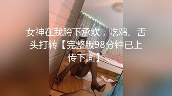 女神在我胯下承欢，吃鸡、舌头打转【完整版98分钟已上传下面】