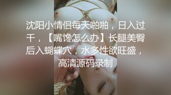 沈阳小情侣每天啪啪，日入过千，【嘴馋怎么办】长腿美臀后入蝴蝶穴，水多性欲旺盛，高清源码录制