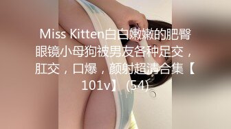 Miss Kitten白白嫩嫩的肥臀眼镜小母狗被男友各种足交，肛交，口爆，颜射超清合集【101v】 (54)