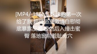 [MP4/ 386M] 妹妹的第一次给了我 超骚浴室激情自慰彻底暴露反差 极色后入撞击蜜臀 落地窗前羞耻肏穴