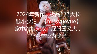 2024年新作，极品173大长腿小少妇，【missyueyue】家中约炮大叔，屁股圆又大，小森林较为茂密