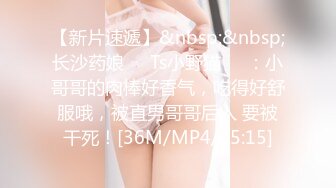 【新片速遞】&nbsp;&nbsp;长沙药娘❤️Ts小野猫❤️：小哥哥的肉棒好香气，吃得好舒服哦，被直男哥哥后入 要被干死！[36M/MP4/05:15]