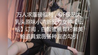 万人求重磅福利，OF极品大乳头原味小清新反差女神【纭纭】订阅，白皙蜜桃臀粉嫩美鲍道具紫薇各种淫态勾引