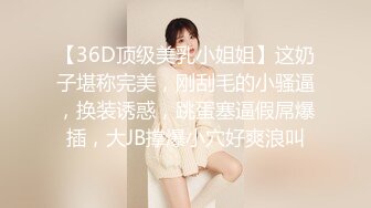 【36D顶级美乳小姐姐】这奶子堪称完美，刚刮毛的小骚逼，换装诱惑，跳蛋塞逼假屌爆插，大JB撑爆小穴好爽浪叫