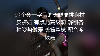 这个会一字马的长腿高挑身材皮裤妞 有点儿高级啊 解锁各种姿势做爱 长筒丝袜 配合度极高