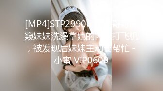 [MP4]STP29906 单身哥哥偷窥妹妹洗澡拿她的内衣打飞机，被发现后妹妹主动要帮忙 - 小蜜 VIP0600