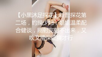 【小黑沐足探花】新晋探花第二场，约操少妇，姐姐温柔配合健谈，刚射完射不出来，又吹又撸保证爽才行