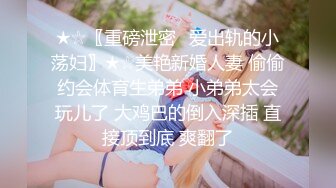 ★☆〖重磅泄密✨爱出轨的小荡妇〗★☆美艳新婚人妻 偷偷约会体育生弟弟 小弟弟太会玩儿了 大鸡巴的倒入深插 直接顶到底 爽翻了