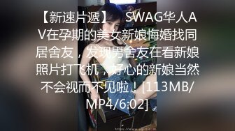 【新速片遞】 ✨SWAG华人AV在孕期的美女新娘悔婚找同居舍友，发现男舍友在看新娘照片打飞机，好心的新娘当然不会视而不见啦！[113MB/MP4/6:02]