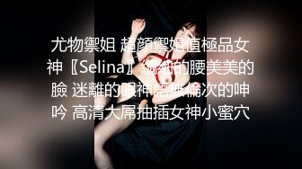 尤物禦姐 超顔禦姐值極品女神〖Selina〗纖細的腰美美的臉 迷離的眼神語無倫次的呻吟 高清大屌抽插女神小蜜穴