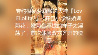 专约极品萝莉嫩妹大神『LovELolita7』✿开包小学妹娇嫩菊花，嫩菊合不拢的样子太淫荡了，首次体验双穴齐开的快感