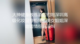 大神健身教练酒店约炮深圳高级化妆品专柜导购美女姐姐深吻调情抠逼淫叫