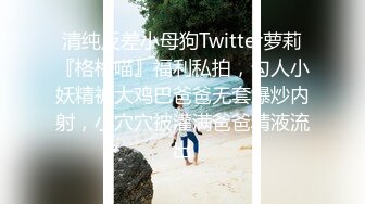 清纯反差小母狗Twitter萝莉『格格喵』福利私拍，勾人小妖精被大鸡巴爸爸无套爆炒内射，小穴穴被灌满爸爸精液流出