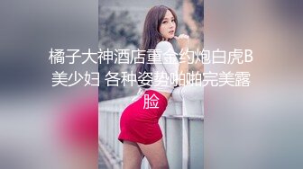 橘子大神酒店重金约炮白虎B美少妇 各种姿势啪啪完美露脸