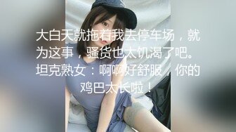 大白天就拖着我去停车场，就为这事，骚货也太饥渴了吧。坦克熟女：啊啊好舒服，你的鸡巴太长啦！