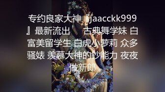 专约良家大神『jaacckk999』最新流出❤️古典舞学妹 白富美留学生 白虎小萝莉 众多骚婊 羡慕大神的钞能力 夜夜做新郎