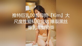 推特巨乳00后母狗『Kim』大尺度性爱私拍完结 爆裂黑丝爆乳丰臀骑乘