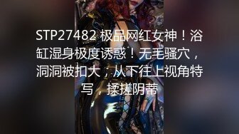 STP27482 极品网红女神！浴缸湿身极度诱惑！无毛骚穴，洞洞被扣大，从下往上视角特写，揉搓阴蒂