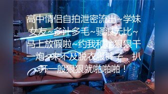 高中情侣自拍泄密流出~学妹女友~多汁多毛~骚浪无比~马上放假啦~约我和她狠狠干一炮~来不及脱衣服裤子，扒开一般狠狠就啪啪啪！