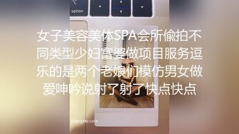 女子美容美体SPA会所偸拍不同类型少妇富婆做项目服务逗乐的是两个老娘们模仿男女做爱呻吟说射了射了快点快点