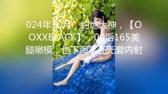 024年10月，约炮大神，【OOXXBLACK】，00后165美腿嫩模，也下海了还无套内射了