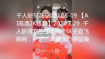 千人斩探花 2020.08-09 【AI高清2K修复】2020.8.29  千人斩寻欢约了个两个妹子双飞啪啪，一起舔弄抠逼骑乘猛操