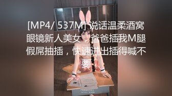 [MP4/ 537M] 说话温柔酒窝眼镜新人美女，爸爸插我M腿假屌抽插，快速进出插得喊不要