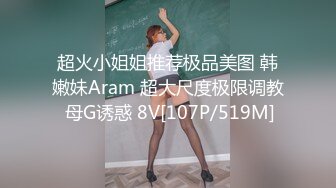 超火小姐姐推荐极品美图 韩嫩妹Aram 超大尺度极限调教 母G诱惑 8V[107P/519M]