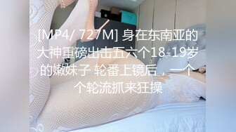 [MP4/ 727M] 身在东南亚的大神重磅出击五六个18-19岁的嫩妹子 轮番上镜后，一个个轮流抓来狂操