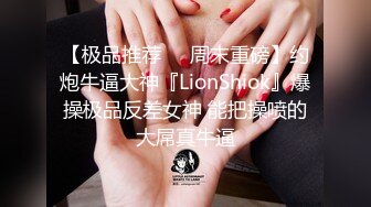 【极品推荐❤️周末重磅】约炮牛逼大神『LionShiok』爆操极品反差女神 能把操喷的大屌真牛逼