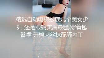 精选自动电梯抄底几个美女少妇 还是眼镜美眉最骚 穿着包臀裙 开档肉丝袜配骚内丁