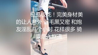 ❤️❤️极品校花！完美身材美的让人意外 逼毛黑又密 和炮友淫乱几个小时 花样很多 骑乘后入抠逼