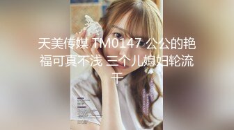 天美传媒 TM0147 公公的艳福可真不浅 三个儿媳妇轮流干