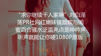 “求你继续干人家嘛”对白淫荡PR社网红嫩妹镜颜欢与闺蜜百合骚水泛滥亮点是呻吟声听声就能让你硬1080P原版