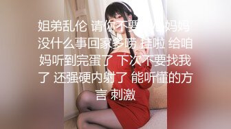 姐弟乱伦 请你不要担心妈妈 没什么事回家多唠 挂啦 给咱妈听到完蛋了 下次不要找我了 还强硬内射了 能听懂的方言 刺激