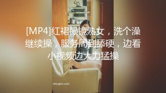 [MP4]红裙眼镜熟女，洗个澡继续操，服务周到舔硬，边看小视频边大力猛操