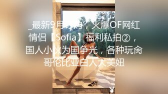 _最新9月订购，火爆OF网红情侣【Sofia】福利私拍②，国人小伙为国争光，各种玩肏哥伦比亚白人大美妞