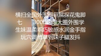 横扫全国外围圈巨屌探花鬼脚七 ❤️ 3000约炮大圈外围学生妹温柔乖巧敏感水润金手指玩穴调情草到妹子腿发抖