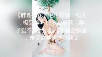 【胖哥探花】绝世粉嫩一线天，极品美乳18岁小萝莉，胖子爱不释手，插几下就要舔逼，享受青春胴体爽翻 2