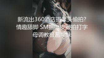 新流出360酒店摄像头偷拍?情趣舔脚 SM捆绑皮鞭拍打字母调教极品学妹