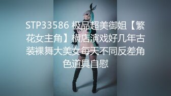 STP33586 极品超美御姐【繁花女主角】横店演戏好几年古装裸舞大美女每天不同反差角色道具自慰