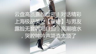 云盘高质露脸泄密！对话精彩上海极品美女【童婕】与男友露脸无套啪啪自拍，高潮喷水，哭腔呻吟声简直太顶了