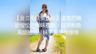 【金三角扶贫探花】凌晨把睡眼惺忪的嫩妹摸醒，抠弄鲍鱼高频抽插，妹子真是惨惨惨