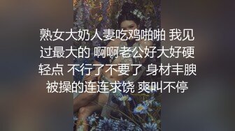 熟女大奶人妻吃鸡啪啪 我见过最大的 啊啊老公好大好硬轻点 不行了不要了 身材丰腴被操的连连求饶 爽叫不停