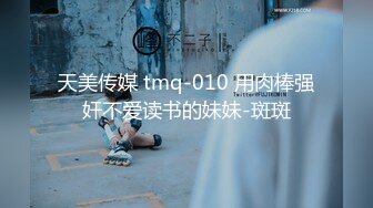 天美传媒 tmq-010 用肉棒强奸不爱读书的妹妹-斑斑