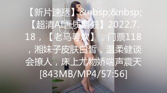 【新片速遞】&nbsp;&nbsp;【超清AI画质增强】2022.7.18，【老马寻欢】，门票118，湘妹子皮肤白皙，温柔健谈会撩人，床上尤物娇喘声震天[843MB/MP4/57:56]