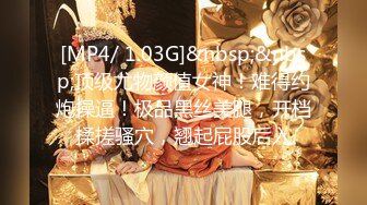 [MP4/ 1.03G]&nbsp;&nbsp;顶级尤物颜值女神！难得约炮操逼！极品黑丝美腿，开档揉搓骚穴，翘起屁股后入