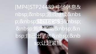 [MP4]STP24489 中场休息&nbsp;&nbsp;激战继续&nbsp;&nbsp;精品小少妇&nbsp;&nbsp;鲍鱼粉嫩&nbsp;&nbsp;自己出了水&nbsp;&nbsp;让赶紧插