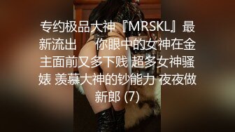 专约极品大神『MRSKL』最新流出❤️你眼中的女神在金主面前又多下贱 超多女神骚婊 羡慕大神的钞能力 夜夜做新郎 (7)